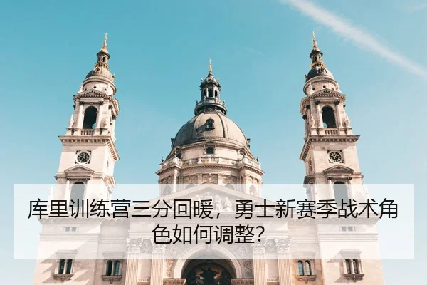 库里训练营三分回暖，勇士新赛季战术角色如何调整？
