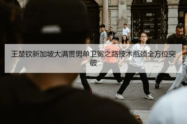 王楚钦新加坡大满贯男单卫冕之路技术瓶颈全方位突破